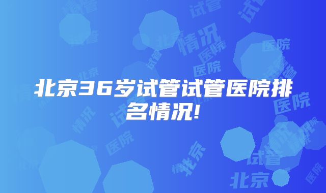 北京36岁试管试管医院排名情况!