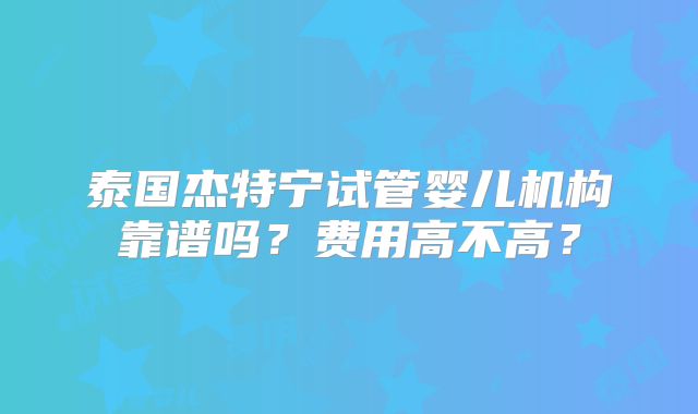 泰国杰特宁试管婴儿机构靠谱吗？费用高不高？