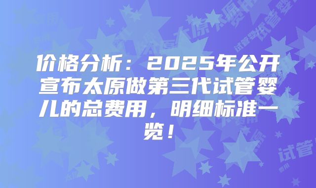价格分析:2025年公开宣布太原做第三代试管婴儿的总费用,明细标准一览!