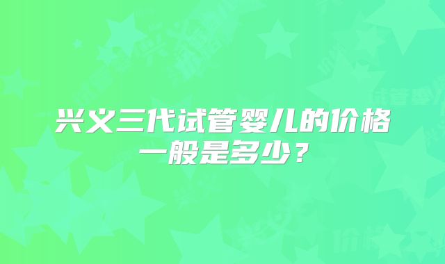 兴义三代试管婴儿的价格一般是多少?