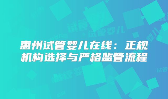 惠州试管婴儿在线:正规机构选择与严格监管流程
