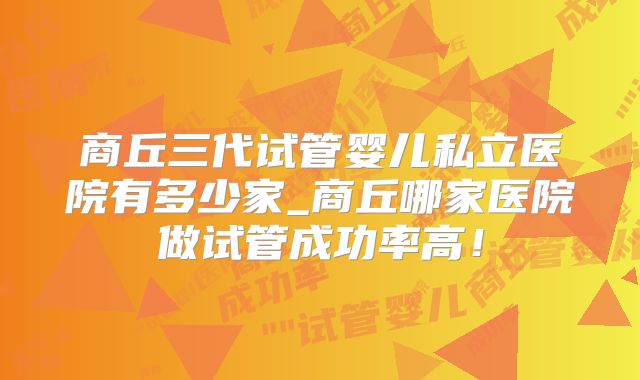 商丘三代试管婴儿私立医院有多少家_商丘哪家医院做试管成功率高!