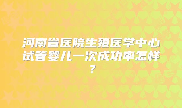 河南省医院生殖医学中心试管婴儿一次成功率怎样？