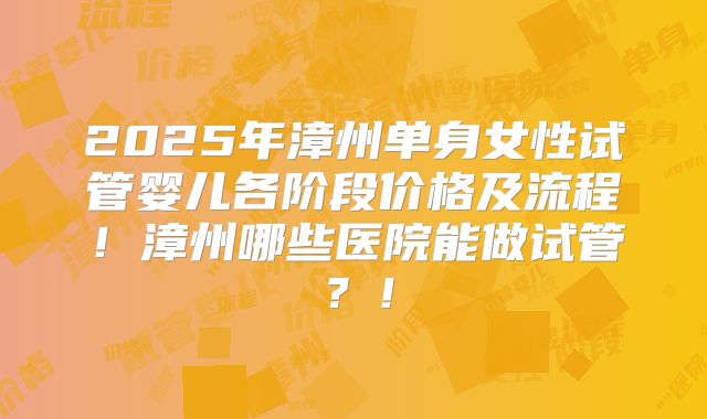 2025年漳州单身女性试管婴儿各阶段价格及流程！漳州哪些医院能做试管？！