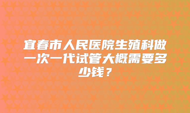 宜春市人民医院生殖科做一次一代试管大概需要多少钱?