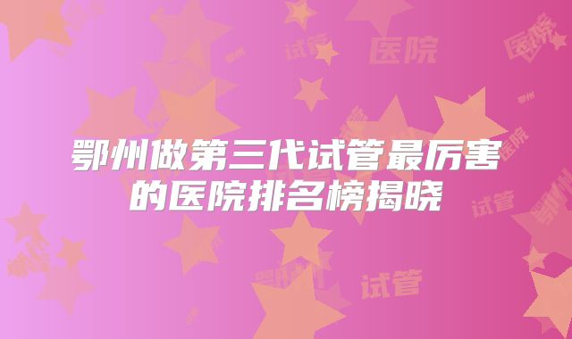 鄂州做第三代试管最厉害的医院排名榜揭晓