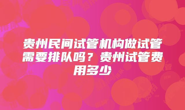 贵州民间试管机构做试管需要排队吗？贵州试管费用多少