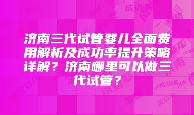 济南三代试管婴儿全面费用解析及成功率提升策略详解?济南哪里可以做三代试管?