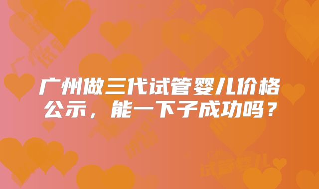 广州做三代试管婴儿价格公示,能一下子成功吗?