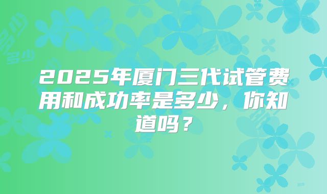 2025年厦门三代试管费用和成功率是多少，你知道吗？