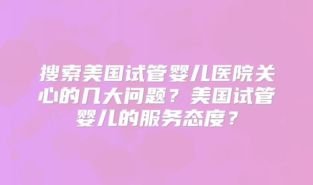 搜索美国试管婴儿医院关心的几大问题?美国试管婴儿的服务态度?