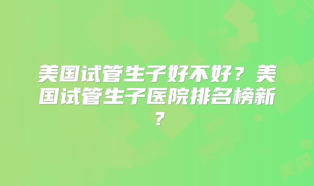 美国试管生子好不好?美国试管生子医院排名榜新?