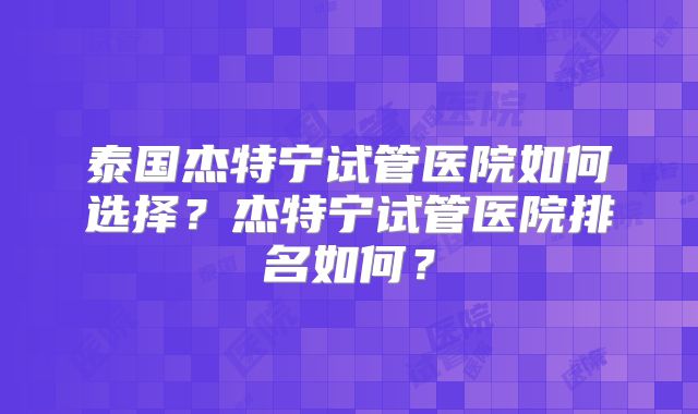 泰国杰特宁试管医院如何选择?杰特宁试管医院排名如何?