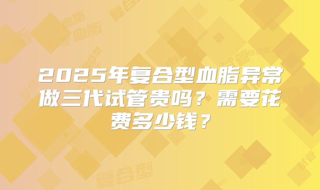 2025年复合型血脂异常做三代试管贵吗？需要花费多少钱？