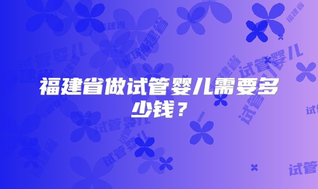 福建省做试管婴儿需要多少钱?
