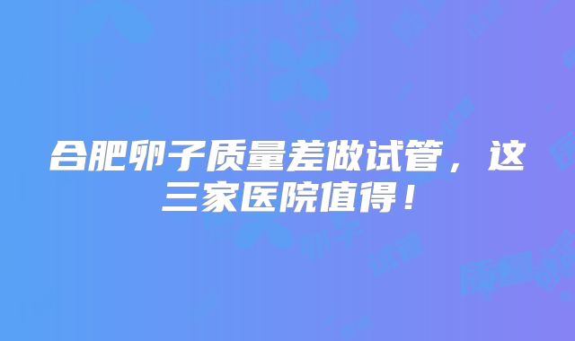 合肥卵子质量差做试管,这三家医院值得!