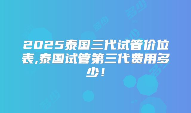 2025泰国三代试管价位表,泰国试管第三代费用多少!