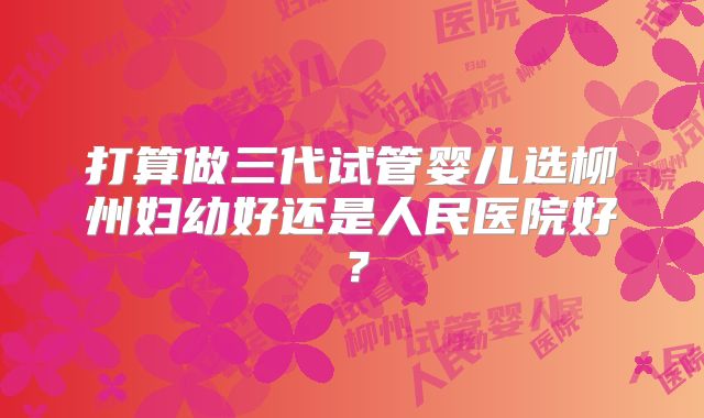 打算做三代试管婴儿选柳州妇幼好还是人民医院好?