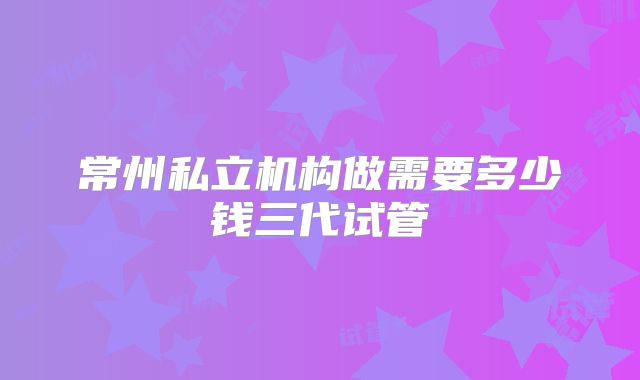 常州私立机构做需要多少钱三代试管