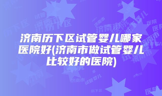 济南历下区试管婴儿哪家医院好(济南市做试管婴儿比较好的医院)
