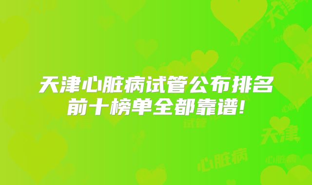 天津心脏病试管公布排名前十榜单全都靠谱!