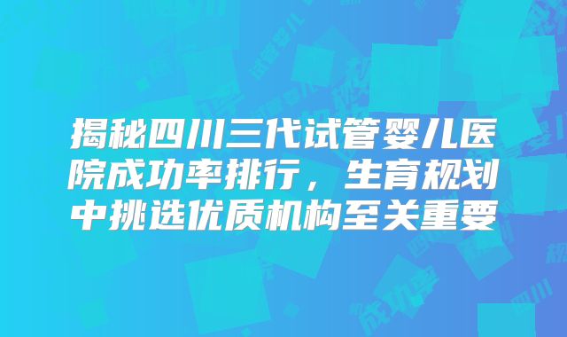 揭秘四川三代试管婴儿医院成功率排行,生育规划中挑选优质机构至关重要