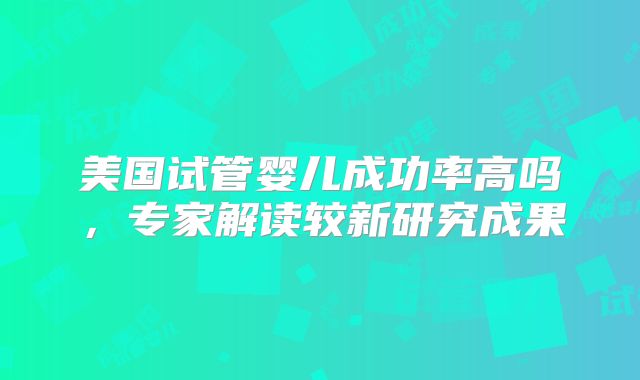 美国试管婴儿成功率高吗，专家解读较新研究成果