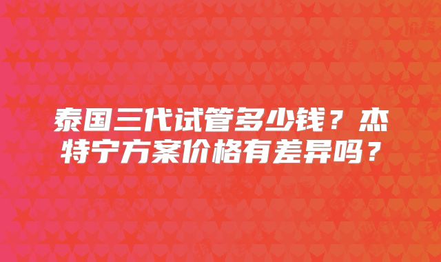 泰国三代试管多少钱？杰特宁方案价格有差异吗？