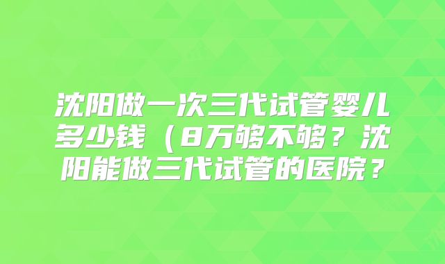 沈阳做一次三代试管婴儿多少钱(8万够不够?沈阳能做三代试管的医院?