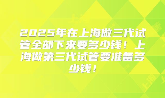 2025年在上海做三代试管全部下来要多少钱！上海做第三代试管要准备多少钱！