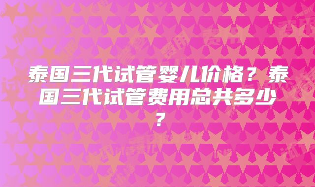 泰国三代试管婴儿价格?泰国三代试管费用总共多少?