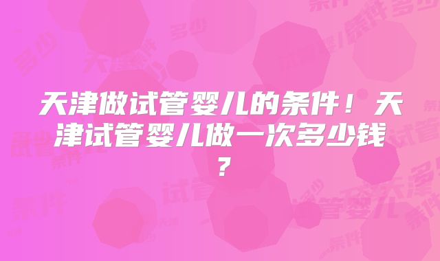 天津做试管婴儿的条件!天津试管婴儿做一次多少钱?