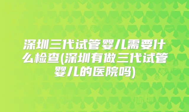 深圳三代试管婴儿需要什么检查(深圳有做三代试管婴儿的医院吗)