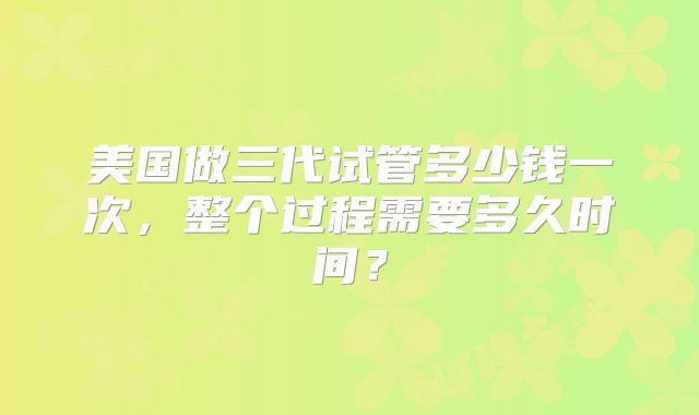 美国做三代试管多少钱一次,整个过程需要多久时间?