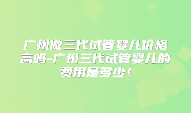 广州做三代试管婴儿价格高吗-广州三代试管婴儿的费用是多少！
