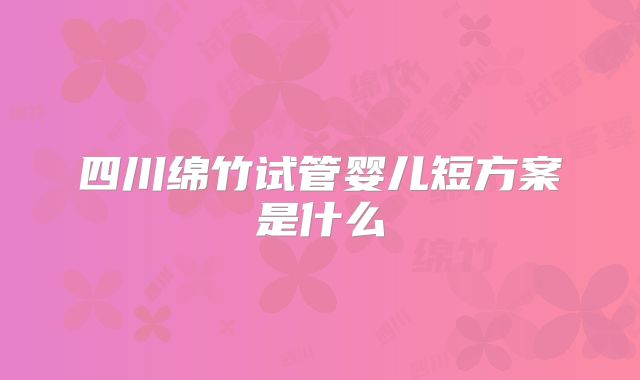 四川绵竹试管婴儿短方案是什么