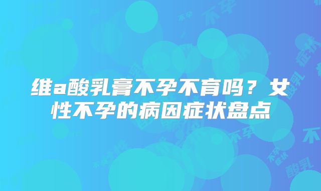 维a酸乳膏不孕不育吗？女性不孕的病因症状盘点