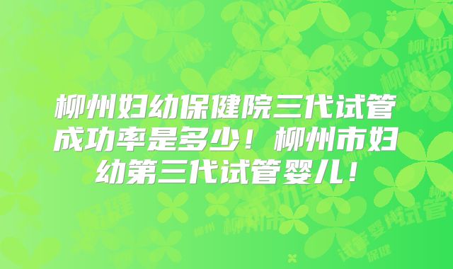 柳州妇幼保健院三代试管成功率是多少!柳州市妇幼第三代试管婴儿!