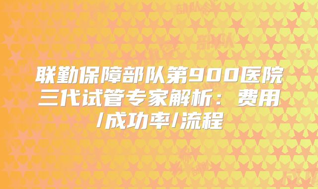 联勤保障部队第900医院三代试管专家解析:费用/成功率/流程