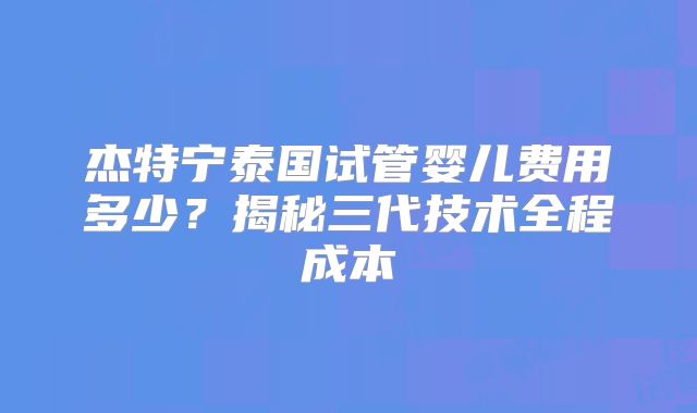 杰特宁泰国试管婴儿费用多少？揭秘三代技术全程成本