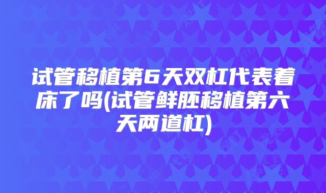 试管移植第6天双杠代表着床了吗(试管鲜胚移植第六天两道杠)
