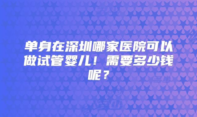 单身在深圳哪家医院可以做试管婴儿!需要多少钱呢?