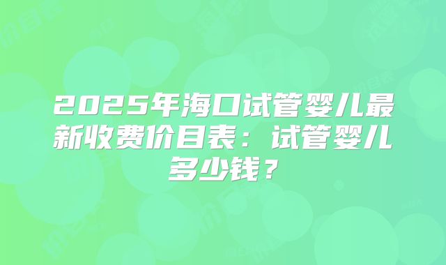 2025年海口试管婴儿最新收费价目表:试管婴儿多少钱?