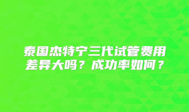 泰国杰特宁三代试管费用差异大吗？成功率如何？