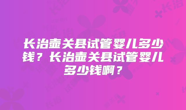 长治壶关县试管婴儿多少钱?长治壶关县试管婴儿多少钱啊?