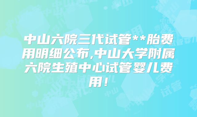 中山六院三代试管**胎费用明细公布,中山大学附属六院生殖中心试管婴儿费用!