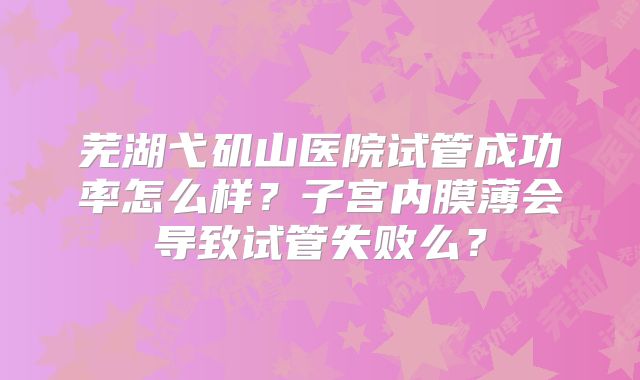 芜湖弋矶山医院试管成功率怎么样?子宫内膜薄会导致试管失败么?