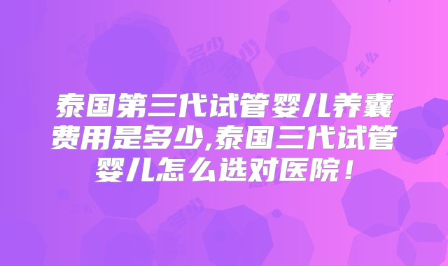泰国第三代试管婴儿养囊费用是多少,泰国三代试管婴儿怎么选对医院!