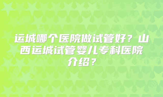 运城哪个医院做试管好？山西运城试管婴儿专科医院介绍？