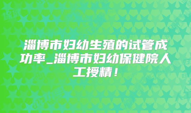 淄博市妇幼生殖的试管成功率_淄博市妇幼保健院人工授精！